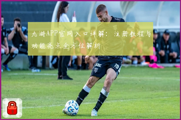 九游APP官网入口详解：注册教程与功能亮点全方位解析
