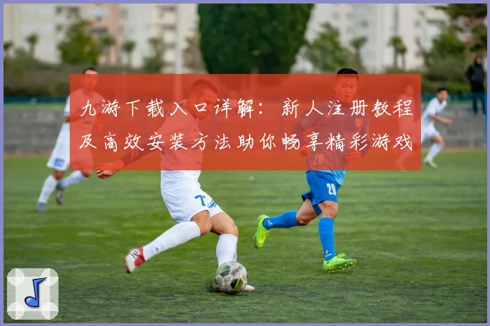 九游下载入口详解：新人注册教程及高效安装方法助你畅享精彩游戏体验