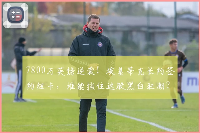 7800万英镑逆袭！埃基蒂克长约签约纽卡，谁能挡住这股黑白狂潮？