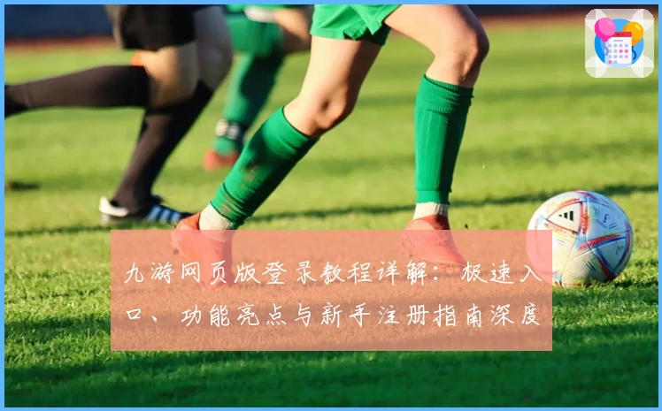 九游网页版登录教程详解：极速入口、功能亮点与新手注册指南深度解析