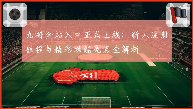 九游全站入口正式上线：新人注册教程与精彩功能亮点全解析