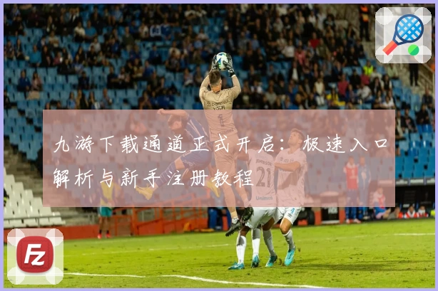 九游下载通道正式开启：极速入口解析与新手注册教程