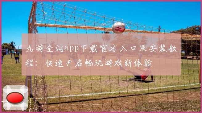 九游全站app下载官方入口及安装教程：快速开启畅玩游戏新体验