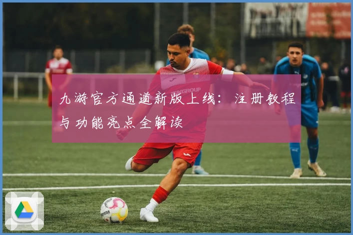 九游官方通道新版上线：注册教程与功能亮点全解读