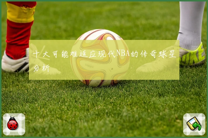 十大可能难适应现代NBA的传奇球星分析
