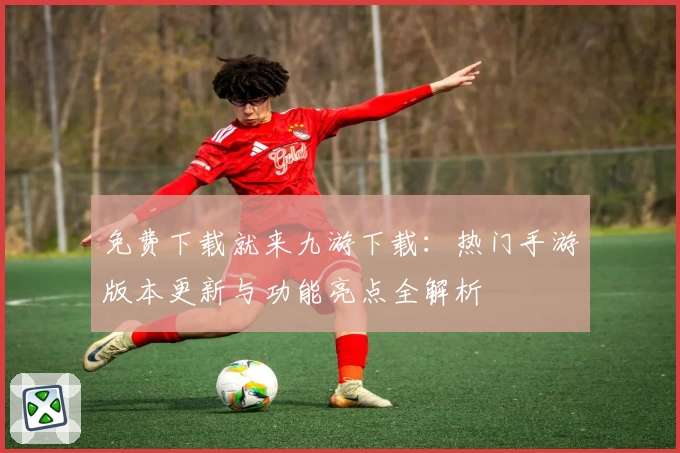 免费下载就来九游下载：热门手游版本更新与功能亮点全解析