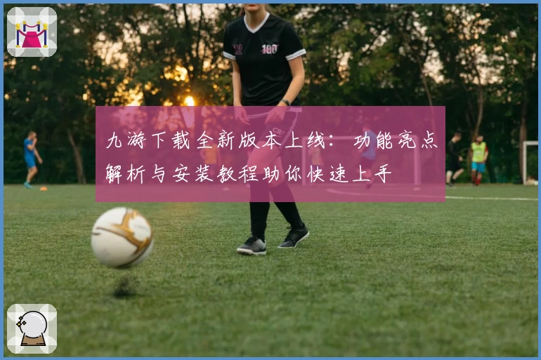 九游下载全新版本上线：功能亮点解析与安装教程助你快速上手