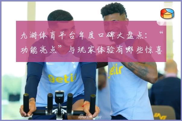 九游体育平台年度口碑大盘点：“功能亮点”与玩家体验有哪些惊喜？