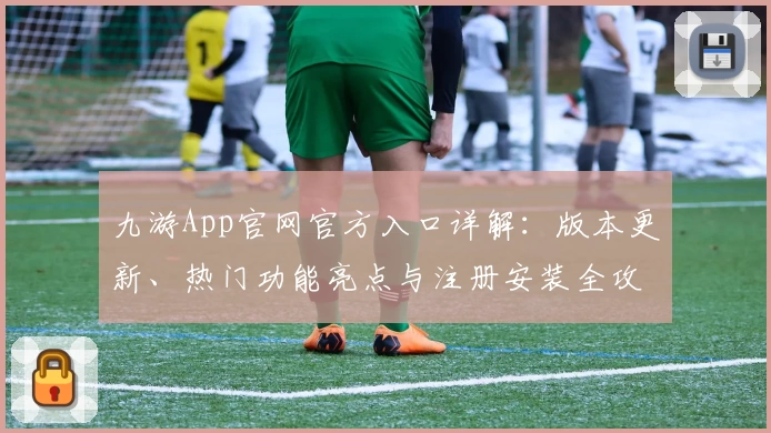 九游App官网官方入口详解：版本更新、热门功能亮点与注册安装全攻略