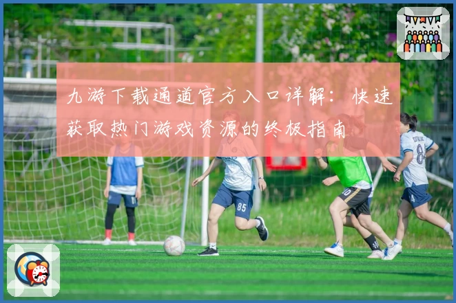 九游下载通道官方入口详解：快速获取热门游戏资源的终极指南