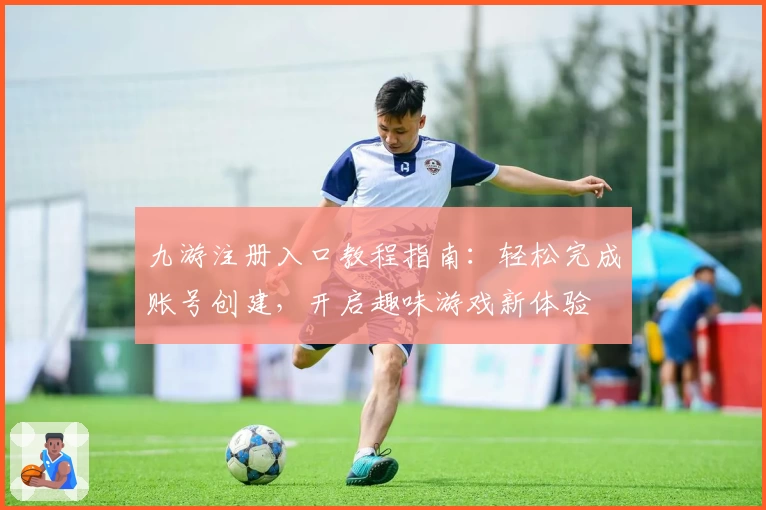 九游注册入口教程指南：轻松完成账号创建，开启趣味游戏新体验