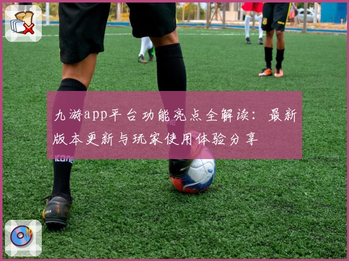 九游app平台功能亮点全解读：最新版本更新与玩家使用体验分享