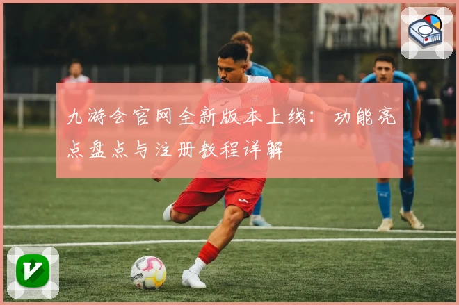 九游会官网全新版本上线：功能亮点盘点与注册教程详解
