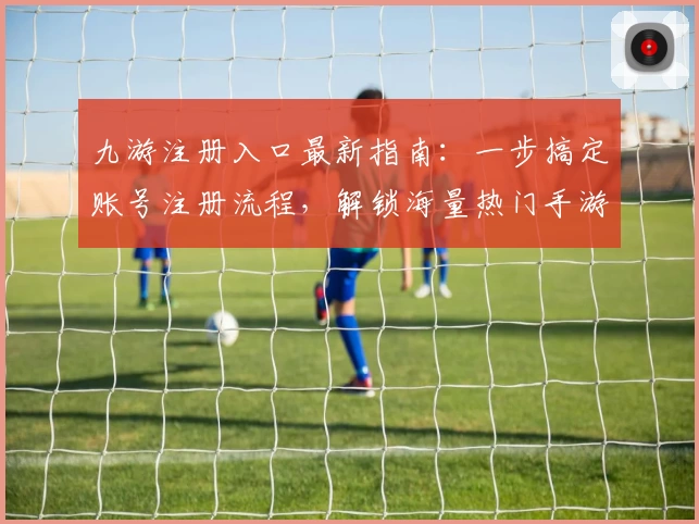九游注册入口最新指南：一步搞定账号注册流程，解锁海量热门手游