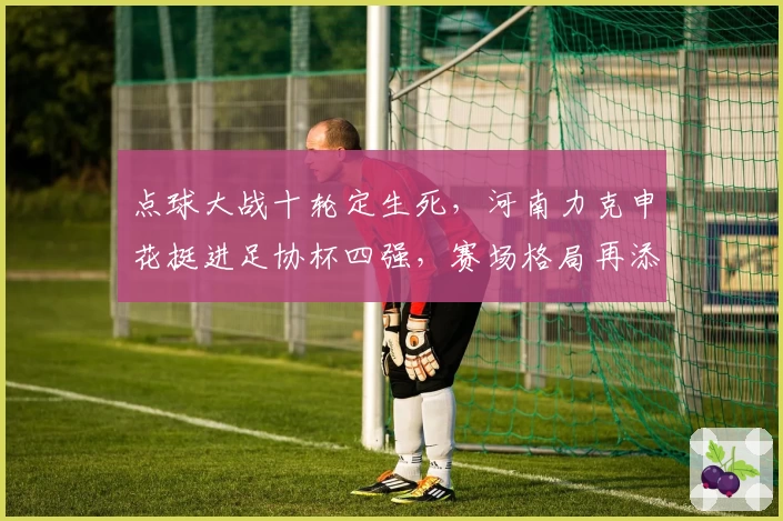 点球大战十轮定生死，河南力克申花挺进足协杯四强，赛场格局再添变数