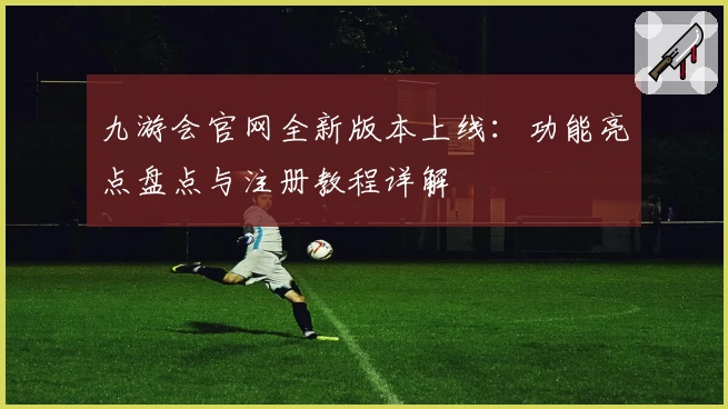 九游会官网全新版本上线：功能亮点盘点与注册教程详解