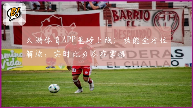 久游体育APP重磅上线：功能全方位解读，实时比分尽在掌握
