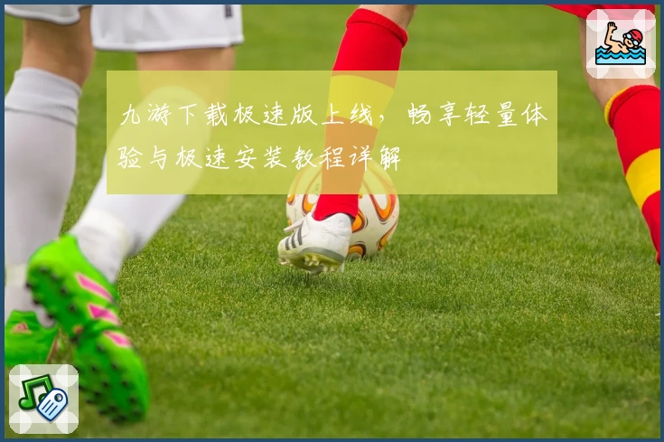 九游下载极速版上线，畅享轻量体验与极速安装教程详解