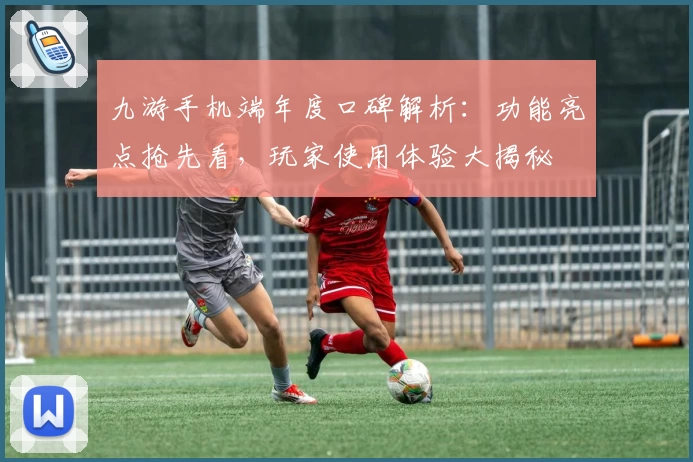 九游手机端年度口碑解析：功能亮点抢先看，玩家使用体验大揭秘