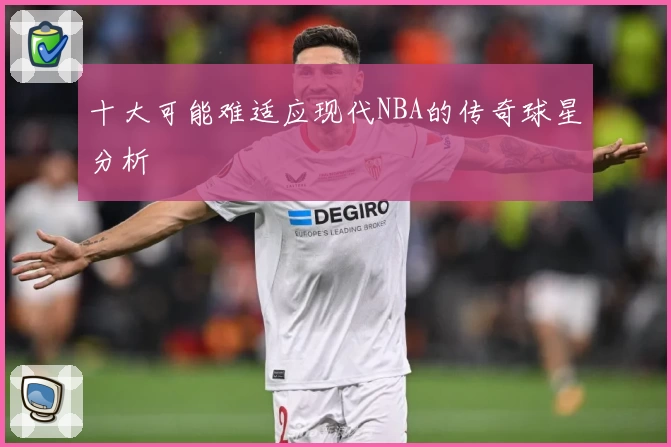 十大可能难适应现代NBA的传奇球星分析