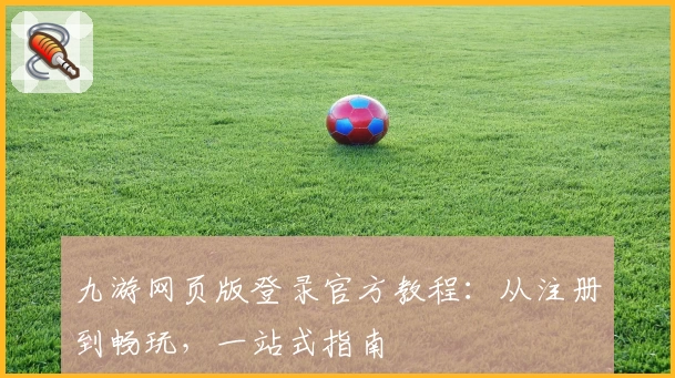 九游网页版登录官方教程:从注册到畅玩,一站式指南