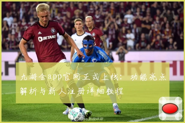 九游会app官网正式上线：功能亮点解析与新人注册详细教程