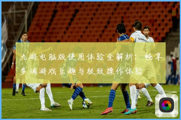 九游电脑版使用体验全解析:畅享多端游戏乐趣与极致操作体验