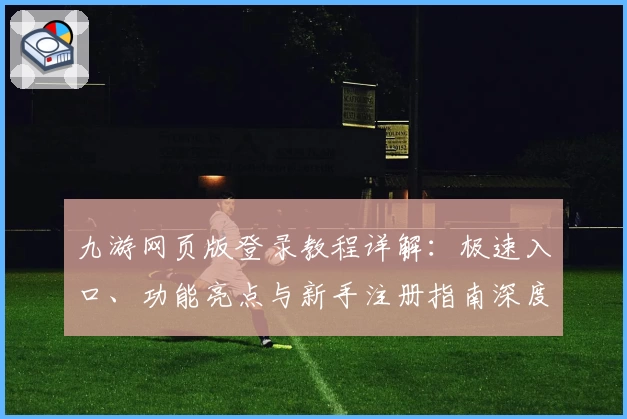 九游网页版登录教程详解：极速入口、功能亮点与新手注册指南深度解析
