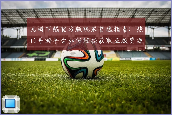 九游下载官方版玩家首选指南：热门手游平台如何轻松获取正版资源