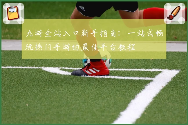 九游全站入口新手指南：一站式畅玩热门手游的最佳平台教程