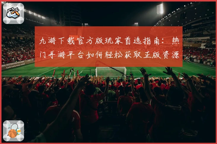 九游下载官方版玩家首选指南：热门手游平台如何轻松获取正版资源